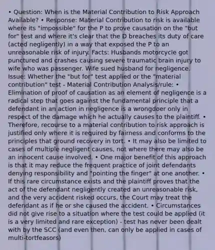 • Question: When is the Material Contribution to Risk Approach Available? • Response: Material Contribution to risk is available where its "impossible" for the P to prove causation on the "but for" test and where it's clear that the D breaches its duty of care (acted negligently) in a way that exposed the P to an unreasonable risk of injury. Facts: Husbands motorcycle got punctured and crashes causing severe traumatic brain injury to wife who was passenger. Wife sued husband for negligence. Issue: Whether the "but for" test applied or the "material contribution" test - Material Contribution Analysis/rule: • Elimination of proof of causation as an element of negligence is a radical step that goes against the fundamental principle that a defendant in an action in negligence is a wrongdoer only in respect of the damage which he actually causes to the plaintiff. • Therefore, recourse to a material contribution to risk approach is justified only where it is required by fairness and conforms to the principles that ground recovery in tort. • It may also be limited to cases of multiple negligent causes, not where there may also be an innocent cause involved. • One major benefit of this approach is that it may reduce the frequent practice of joint defendants denying responsibility and "pointing the finger" at one another. • If this rare circumstance exists and the plaintiff proves that the act of the defendant negligently created an unreasonable risk, and the very accident risked occurs, the Court may treat the defendant as if he or she caused the accident. • Circumstances did not give rise to a situation where the test could be applied (it is a very limited and rare exception) - test has never been dealt with by the SCC (and even then, can only be applied in cases of multi-tortfeasors)