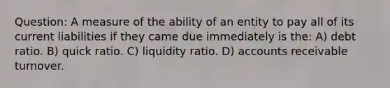 Question: A measure of the ability of an entity to pay all of its current liabilities if they came due immediately is the: A) debt ratio. B) quick ratio. C) liquidity ratio. D) accounts receivable turnover.