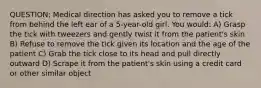 QUESTION: Medical direction has asked you to remove a tick from behind the left ear of a 5-year-old girl. You would: A) Grasp the tick with tweezers and gently twist it from the patient's skin B) Refuse to remove the tick given its location and the age of the patient C) Grab the tick close to its head and pull directly outward D) Scrape it from the patient's skin using a credit card or other similar object