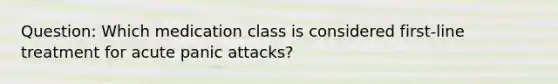 Question: Which medication class is considered first-line treatment for acute panic attacks?