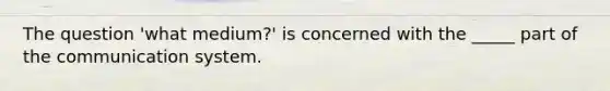 The question 'what medium?' is concerned with the _____ part of the communication system.