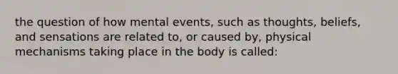 the question of how mental events, such as thoughts, beliefs, and sensations are related to, or caused by, physical mechanisms taking place in the body is called: