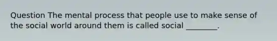 Question The mental process that people use to make sense of the social world around them is called social ________.