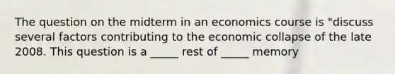 The question on the midterm in an economics course is "discuss several factors contributing to the economic collapse of the late 2008. This question is a _____ rest of _____ memory