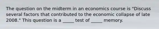 The question on the midterm in an economics course is "Discuss several factors that contributed to the economic collapse of late 2008." This question is a _____ test of _____ memory.