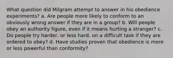 What question did Milgram attempt to answer in his obedience experiments? a. Are people more likely to conform to an obviously wrong answer if they are in a group? b. Will people obey an authority figure, even if it means hurting a stranger? c. Do people try harder, or less hard, on a difficult task if they are ordered to obey? d. Have studies proven that obedience is more or less powerful than conformity?