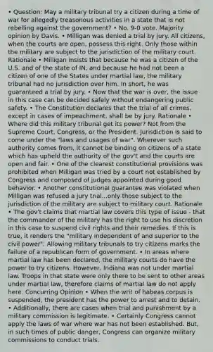 • Question: May a military tribunal try a citizen during a time of war for allegedly treasonous activities in a state that is not rebelling against the government? • No. 9-0 vote. Majority opinion by Davis. • Milligan was denied a trial by jury. All citizens, when the courts are open, possess this right. Only those within the military are subject to the jurisdiction of the military court. Rationale • Milligan insists that because he was a citizen of the U.S. and of the state of IN, and because he had not been a citizen of one of the States under martial law, the military tribunal had no jurisdiction over him. In short, he was guaranteed a trial by jury. • Now that the war is over, the issue in this case can be decided safely without endangering public safety. • The Constitution declares that the trial of all crimes, except in cases of impeachment, shall be by jury. Rationale • Where did this military tribunal get its power? Not from the Supreme Court, Congress, or the President. Jurisdiction is said to come under the "laws and usages of war". Wherever such authority comes from, it cannot be binding on citizens of a state which has upheld the authority of the gov't and the courts are open and fair. • One of the clearest constitutional provisions was prohibited when Milligan was tried by a court not established by Congress and composed of judges appointed during good behavior. • Another constitutional guarantee was violated when Milligan was refused a jury trial...only those subject to the jurisdiction of the military are subject to military court. Rationale • The gov't claims that martial law covers this type of issue - that the commander of the military has the right to use his discretion in this case to suspend civil rights and their remedies. If this is true, it renders the "military independent of and superior to the civil power". Allowing military tribunals to try citizens marks the failure of a republican form of government. • In areas where martial law has been declared, the military courts do have the power to try citizens. However, Indiana was not under martial law. Troops in that state were only there to be sent to other areas under martial law, therefore claims of martial law do not apply here. Concurring Opinion • When the writ of habeas corpus is suspended, the president has the power to arrest and to detain. • Additionally, there are cases when trial and punishment by a military commission is legitimate. • Certainly Congress cannot apply the laws of war where war has not been established. But, in such times of public danger, Congress can organize military commissions to conduct trials.