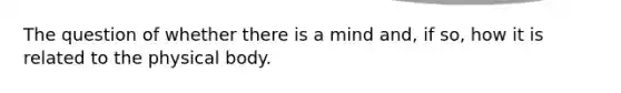 The question of whether there is a mind and, if so, how it is related to the physical body.