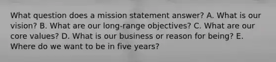 What question does a mission statement​ answer? A. What is our​ vision? B. What are our​ long-range objectives? C. What are our core​ values? D. What is our business or reason for​ being? E. Where do we want to be in five​ years?