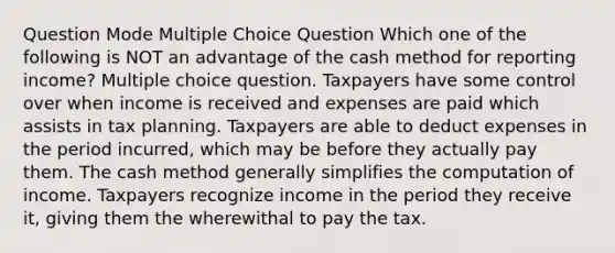 Question Mode Multiple Choice Question Which one of the following is NOT an advantage of the cash method for reporting income? Multiple choice question. Taxpayers have some control over when income is received and expenses are paid which assists in tax planning. Taxpayers are able to deduct expenses in the period incurred, which may be before they actually pay them. The cash method generally simplifies the computation of income. Taxpayers recognize income in the period they receive it, giving them the wherewithal to pay the tax.