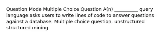 Question Mode Multiple Choice Question A(n) __________ query language asks users to write lines of code to answer questions against a database. Multiple choice question. unstructured structured mining