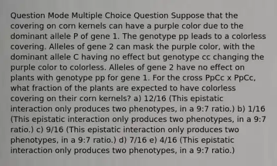 Question Mode Multiple Choice Question Suppose that the covering on corn kernels can have a purple color due to the dominant allele P of gene 1. The genotype pp leads to a colorless covering. Alleles of gene 2 can mask the purple color, with the dominant allele C having no effect but genotype cc changing the purple color to colorless. Alleles of gene 2 have no effect on plants with genotype pp for gene 1. For the cross PpCc x PpCc, what fraction of the plants are expected to have colorless covering on their corn kernels? a) 12/16 (This epistatic interaction only produces two phenotypes, in a 9:7 ratio.) b) 1/16 (This epistatic interaction only produces two phenotypes, in a 9:7 ratio.) c) 9/16 (This epistatic interaction only produces two phenotypes, in a 9:7 ratio.) d) 7/16 e) 4/16 (This epistatic interaction only produces two phenotypes, in a 9:7 ratio.)