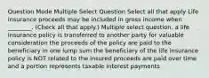 Question Mode Multiple Select Question Select all that apply Life insurance proceeds may be included in gross income when ________. (Check all that apply.) Multiple select question. a life insurance policy is transferred to another party for valuable consideration the proceeds of the policy are paid to the beneficiary in one lump sum the beneficiary of the life insurance policy is NOT related to the insured proceeds are paid over time and a portion represents taxable interest payments