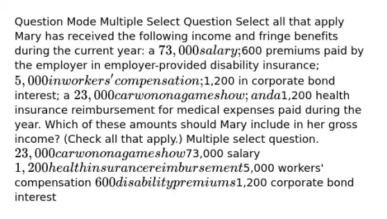 Question Mode Multiple Select Question Select all that apply Mary has received the following income and fringe benefits during the current year: a 73,000 salary;600 premiums paid by the employer in employer-provided disability insurance; 5,000 in workers' compensation;1,200 in corporate bond interest; a 23,000 car won on a game show; and a1,200 health insurance reimbursement for medical expenses paid during the year. Which of these amounts should Mary include in her gross income? (Check all that apply.) Multiple select question. 23,000 car won on a game show73,000 salary 1,200 health insurance reimbursement5,000 workers' compensation 600 disability premiums1,200 corporate bond interest