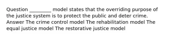 Question _________ model states that the overriding purpose of the justice system is to protect the public and deter crime. Answer The crime control model The rehabilitation model The equal justice model The restorative justice model