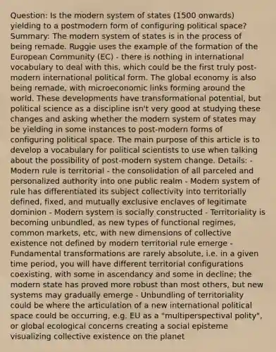 Question: Is the modern system of states (1500 onwards) yielding to a postmodern form of configuring political space? Summary: The modern system of states is in the process of being remade. Ruggie uses the example of the formation of the European Community (EC) - there is nothing in international vocabulary to deal with this, which could be the first truly post-modern international political form. The global economy is also being remade, with microeconomic links forming around the world. These developments have transformational potential, but political science as a discipline isn't very good at studying these changes and asking whether the modern system of states may be yielding in some instances to post-modern forms of configuring political space. The main purpose of this article is to develop a vocabulary for political scientists to use when talking about the possibility of post-modern system change. Details: - Modern rule is territorial - the consolidation of all parceled and personalized authority into one public realm - Modern system of rule has differentiated its subject collectivity into territorially defined, fixed, and mutually exclusive enclaves of legitimate dominion - Modern system is socially constructed - Territoriality is becoming unbundled, as new types of functional regimes, common markets, etc, with new dimensions of collective existence not defined by modern territorial rule emerge - Fundamental transformations are rarely absolute, i.e. in a given time period, you will have different territorial configurations coexisting, with some in ascendancy and some in decline; the modern state has proved more robust than most others, but new systems may gradually emerge - Unbundling of territoriality could be where the articulation of a new international political space could be occurring, e.g. EU as a "multiperspectival polity", or global ecological concerns creating a social episteme visualizing collective existence on the planet