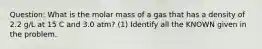 Question: What is the molar mass of a gas that has a density of 2.2 g/L at 15 C and 3.0 atm? (1) Identify all the KNOWN given in the problem.