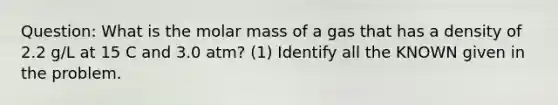 Question: What is the molar mass of a gas that has a density of 2.2 g/L at 15 C and 3.0 atm? (1) Identify all the KNOWN given in the problem.