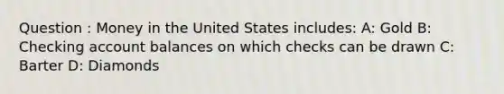 Question : Money in the United States includes: A: Gold B: Checking account balances on which checks can be drawn C: Barter D: Diamonds