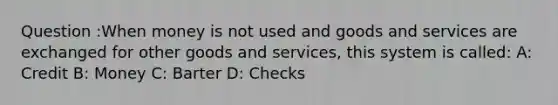 Question :When money is not used and goods and services are exchanged for other goods and services, this system is called: A: Credit B: Money C: Barter D: Checks