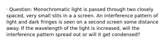 · Question: Monochromatic light is passed through two closely spaced, very small slits in a a screen. An interference pattern of light and dark fringes is seen on a second screen some distance away. If the wavelength of the light is increased, will the interference pattern spread out or will it get condensed?