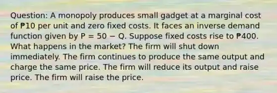 Question: A monopoly produces small gadget at a marginal cost of ₱10 per unit and zero fixed costs. It faces an inverse demand function given by P = 50 − Q. Suppose fixed costs rise to ₱400. What happens in the market? The firm will shut down immediately. The firm continues to produce the same output and charge the same price. The firm will reduce its output and raise price. The firm will raise the price.