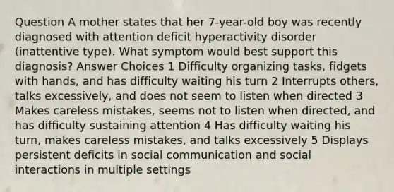 Question A mother states that her 7-year-old boy was recently diagnosed with attention deficit hyperactivity disorder (inattentive type). What symptom would best support this diagnosis? Answer Choices 1 Difficulty organizing tasks, fidgets with hands, and has difficulty waiting his turn 2 Interrupts others, talks excessively, and does not seem to listen when directed 3 Makes careless mistakes, seems not to listen when directed, and has difficulty sustaining attention 4 Has difficulty waiting his turn, makes careless mistakes, and talks excessively 5 Displays persistent deficits in social communication and social interactions in multiple settings