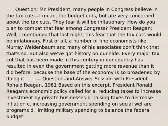 . . . Question: Mr. President, many people in Congress believe in the tax cuts—I mean, the budget cuts, but are very concerned about the tax cuts. They fear it will be inflationary. How do you plan to combat that fear among Congress? President Reagan: Well, I mentioned that last night, this fear that the tax cuts would be inflationary. First of all, a number of fine economists like Murray Weidenbaum and many of his associates don't think that that's so. But also we've got history on our side. Every major tax cut that has been made in this century in our country has resulted in even the government getting more revenue than it did before, because the base of the economy is so broadened by doing it. . . . — Question-and-Answer Session with President Ronald Reagan, 1981 Based on this excerpt, President Ronald Reagan's economic policy called for a. reducing taxes to increase investment by private businesses b. raising taxes to decrease inflation c. increasing government spending on social welfare programs d. limiting military spending to balance the federal budget