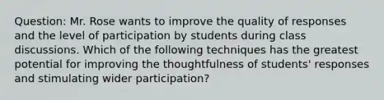 Question: Mr. Rose wants to improve the quality of responses and the level of participation by students during class discussions. Which of the following techniques has the greatest potential for improving the thoughtfulness of students' responses and stimulating wider participation?