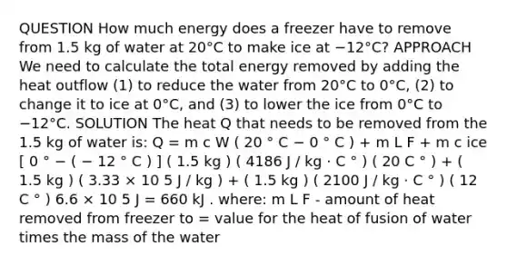 QUESTION How much energy does a freezer have to remove from 1.5 kg of water at 20°C to make ice at −12°C? APPROACH We need to calculate the total energy removed by adding the heat outflow (1) to reduce the water from 20°C to 0°C, (2) to change it to ice at 0°C, and (3) to lower the ice from 0°C to −12°C. SOLUTION The heat Q that needs to be removed from the 1.5 kg of water is: Q = m c W ( 20 ° C − 0 ° C ) + m L F + m c ice [ 0 ° − ( − 12 ° C ) ] ( 1.5 kg ) ( 4186 J / kg ⋅ C ° ) ( 20 C ° ) + ( 1.5 kg ) ( 3.33 × 10 5 J / kg ) + ( 1.5 kg ) ( 2100 J / kg ⋅ C ° ) ( 12 C ° ) 6.6 × 10 5 J = 660 kJ . where: m L F - amount of heat removed from freezer to = value for the heat of fusion of water times the mass of the water