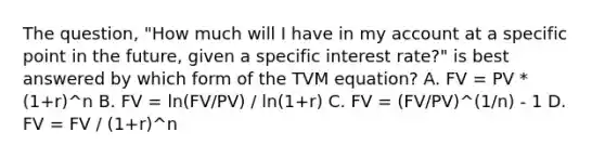 The question, "How much will I have in my account at a specific point in the future, given a specific interest rate?" is best answered by which form of the TVM equation? A. FV = PV * (1+r)^n B. FV = ln(FV/PV) / ln(1+r) C. FV = (FV/PV)^(1/n) - 1 D. FV = FV / (1+r)^n