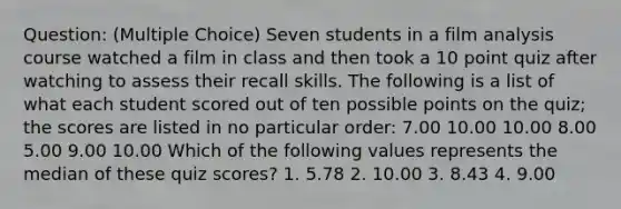 Question: (Multiple Choice) Seven students in a film analysis course watched a film in class and then took a 10 point quiz after watching to assess their recall skills. The following is a list of what each student scored out of ten possible points on the quiz; the scores are listed in no particular order: 7.00 10.00 10.00 8.00 5.00 9.00 10.00 Which of the following values represents the median of these quiz scores? 1. 5.78 2. 10.00 3. 8.43 4. 9.00