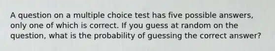 A question on a multiple choice test has five possible answers, only one of which is correct. If you guess at random on the question, what is the probability of guessing the correct answer?