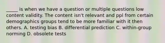 _____ is when we have a question or multiple questions low content validity. The content isn't relevant and ppl from certain demographics groups tend to be more familiar with it then others. A. testing bias B. differential prediction C. within-group norming D. obsolete tests