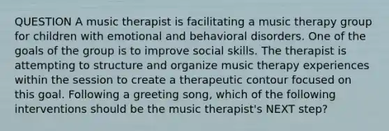 QUESTION A music therapist is facilitating a music therapy group for children with emotional and behavioral disorders. One of the goals of the group is to improve social skills. The therapist is attempting to structure and organize music therapy experiences within the session to create a therapeutic contour focused on this goal. Following a greeting song, which of the following interventions should be the music therapist's NEXT step?