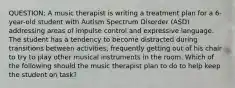 QUESTION; A music therapist is writing a treatment plan for a 6-year-old student with Autism Spectrum Disorder (ASD) addressing areas of impulse control and expressive language. The student has a tendency to become distracted during transitions between activities, frequently getting out of his chair to try to play other musical instruments in the room. Which of the following should the music therapist plan to do to help keep the student on task?