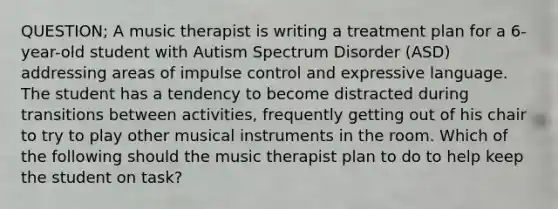 QUESTION; A music therapist is writing a treatment plan for a 6-year-old student with Autism Spectrum Disorder (ASD) addressing areas of impulse control and expressive language. The student has a tendency to become distracted during transitions between activities, frequently getting out of his chair to try to play other musical instruments in the room. Which of the following should the music therapist plan to do to help keep the student on task?