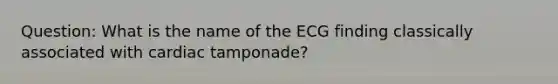 Question: What is the name of the ECG finding classically associated with cardiac tamponade?