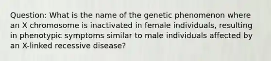 Question: What is the name of the genetic phenomenon where an X chromosome is inactivated in female individuals, resulting in phenotypic symptoms similar to male individuals affected by an X-linked recessive disease?