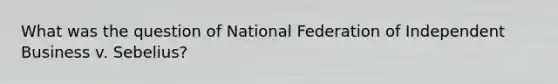 What was the question of National Federation of Independent Business v. Sebelius?