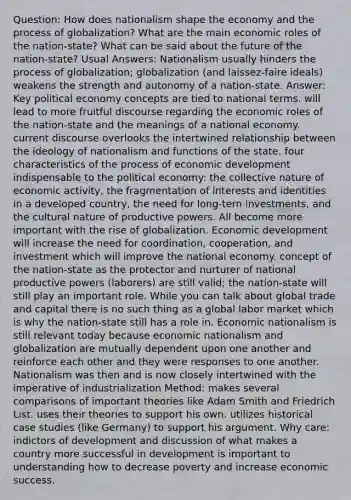 Question: How does nationalism shape the economy and the process of globalization? What are the main economic roles of the nation-state? What can be said about the future of the nation-state? Usual Answers: Nationalism usually hinders the process of globalization; globalization (and laissez-faire ideals) weakens the strength and autonomy of a nation-state. Answer: Key political economy concepts are tied to national terms. will lead to more fruitful discourse regarding the economic roles of the nation-state and the meanings of a national economy. current discourse overlooks the intertwined relationship between the ideology of nationalism and functions of the state. four characteristics of the process of economic development indispensable to the political economy: the collective nature of economic activity, the fragmentation of interests and identities in a developed country, the need for long-tern investments, and the cultural nature of productive powers. All become more important with the rise of globalization. Economic development will increase the need for coordination, cooperation, and investment which will improve the national economy. concept of the nation-state as the protector and nurturer of national productive powers (laborers) are still valid; the nation-state will still play an important role. While you can talk about global trade and capital there is no such thing as a global labor market which is why the nation-state still has a role in. Economic nationalism is still relevant today because economic nationalism and globalization are mutually dependent upon one another and reinforce each other and they were responses to one another. Nationalism was then and is now closely intertwined with the imperative of industrialization Method: makes several comparisons of important theories like Adam Smith and Friedrich List. uses their theories to support his own. utilizes historical case studies (like Germany) to support his argument. Why care: indictors of development and discussion of what makes a country more successful in development is important to understanding how to decrease poverty and increase economic success.