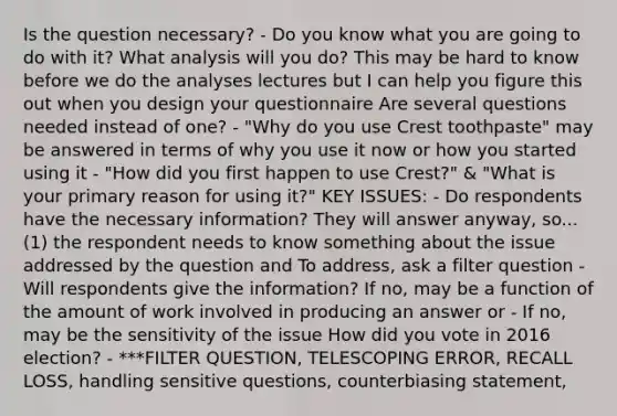 Is the question necessary? - Do you know what you are going to do with it? What analysis will you do? This may be hard to know before we do the analyses lectures but I can help you figure this out when you design your questionnaire Are several questions needed instead of one? - "Why do you use Crest toothpaste" may be answered in terms of why you use it now or how you started using it - "How did you first happen to use Crest?" & "What is your primary reason for using it?" KEY ISSUES: - Do respondents have the necessary information? They will answer anyway, so... (1) the respondent needs to know something about the issue addressed by the question and To address, ask a filter question - Will respondents give the information? If no, may be a function of the amount of work involved in producing an answer or - If no, may be the sensitivity of the issue How did you vote in 2016 election? - ***FILTER QUESTION, TELESCOPING ERROR, RECALL LOSS, handling sensitive questions, counterbiasing statement,