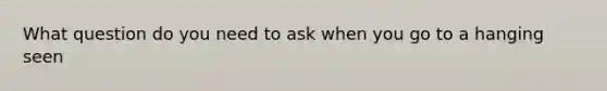 What question do you need to ask when you go to a hanging seen