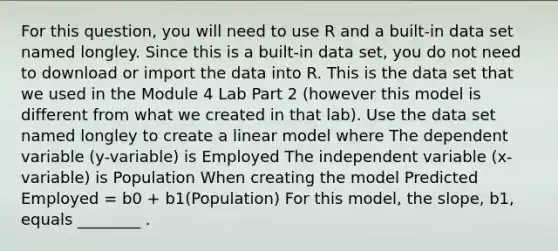 For this question, you will need to use R and a built-in data set named longley. Since this is a built-in data set, you do not need to download or import the data into R. This is the data set that we used in the Module 4 Lab Part 2 (however this model is different from what we created in that lab). Use the data set named longley to create a linear model where The dependent variable (y-variable) is Employed The independent variable (x-variable) is Population When creating the model Predicted Employed = b0 + b1(Population) For this model, the slope, b1, equals ________ .