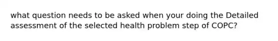 what question needs to be asked when your doing the Detailed assessment of the selected health problem step of COPC?