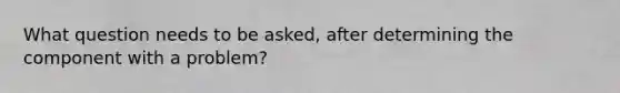 What question needs to be asked, after determining the component with a problem?