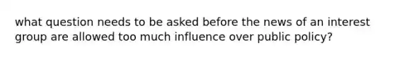 what question needs to be asked before the news of an interest group are allowed too much influence over public policy?