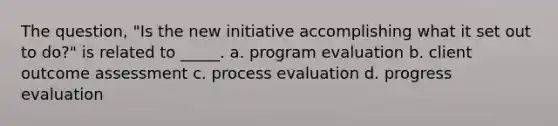 The question, "Is the new initiative accomplishing what it set out to do?" is related to _____. a. program evaluation b. client outcome assessment c. process evaluation d. progress evaluation