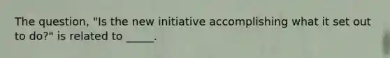 The question, "Is the new initiative accomplishing what it set out to do?" is related to _____.