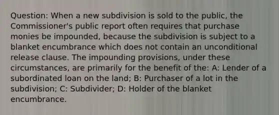 Question: When a new subdivision is sold to the public, the Commissioner's public report often requires that purchase monies be impounded, because the subdivision is subject to a blanket encumbrance which does not contain an unconditional release clause. The impounding provisions, under these circumstances, are primarily for the benefit of the: A: Lender of a subordinated loan on the land; B: Purchaser of a lot in the subdivision; C: Subdivider; D: Holder of the blanket encumbrance.